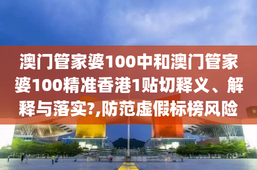 澳门管家婆100中和澳门管家婆100精准香港1贴切释义、解释与落实?,防范虚假标榜风险