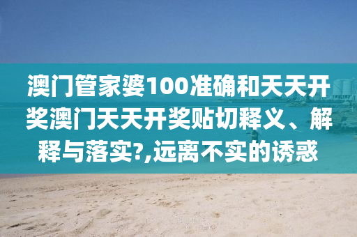澳门管家婆100准确和天天开奖澳门天天开奖贴切释义、解释与落实?,远离不实的诱惑
