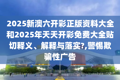 2025新澳六开彩正版资料大全和2025年天天开彩免费大全贴切释义、解释与落实?,警惕欺骗性广告
