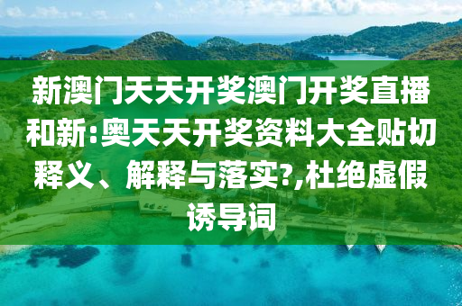 新澳门天天开奖澳门开奖直播和新:奥天天开奖资料大全贴切释义、解释与落实?,杜绝虚假诱导词