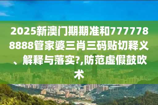2025新澳门期期准和7777788888管家婆三肖三码贴切释义、解释与落实?,防范虚假鼓吹术