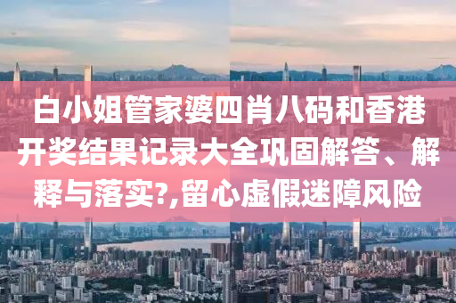 白小姐管家婆四肖八码和香港开奖结果记录大全巩固解答、解释与落实?,留心虚假迷障风险