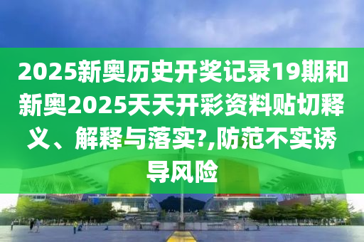 2025新奥历史开奖记录19期和新奥2025天天开彩资料贴切释义、解释与落实?,防范不实诱导风险