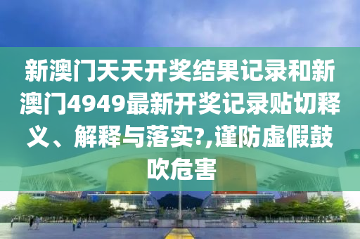 新澳门天天开奖结果记录和新澳门4949最新开奖记录贴切释义、解释与落实?,谨防虚假鼓吹危害