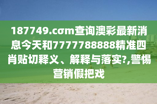 187749.cσm查询澳彩最新消息今天和7777788888精准四肖贴切释义、解释与落实?,警惕营销假把戏