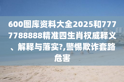 600图库资料大全2025和7777788888精准四生肖权威释义、解释与落实?,警惕欺诈套路危害