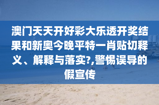 澳门天天开好彩大乐透开奖结果和新奥今晚平特一肖贴切释义、解释与落实?,警惕误导的假宣传