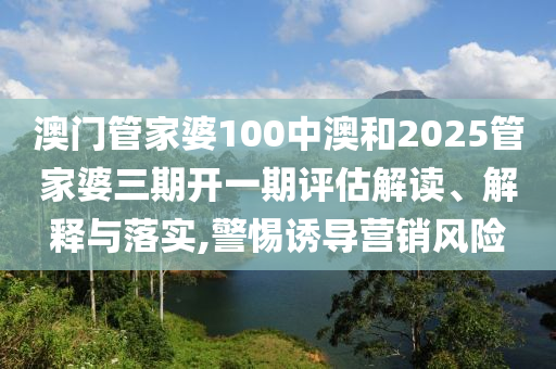 澳门管家婆100中澳和2025管家婆三期开一期评估解读、解释与落实,警惕诱导营销风险