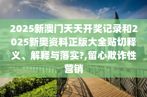 2025新澳门天天开奖记录和2025新奥资料正版大全贴切释义、解释与落实?,留心欺诈性营销