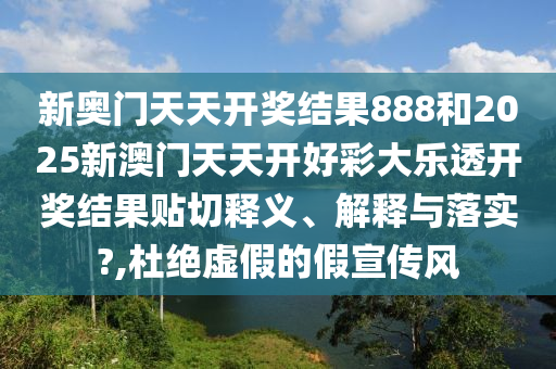 新奥门天天开奖结果888和2025新澳门天天开好彩大乐透开奖结果贴切释义、解释与落实?,杜绝虚假的假宣传风