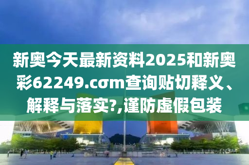新奥今天最新资料2025和新奥彩62249.cσm查询贴切释义、解释与落实?,谨防虚假包装