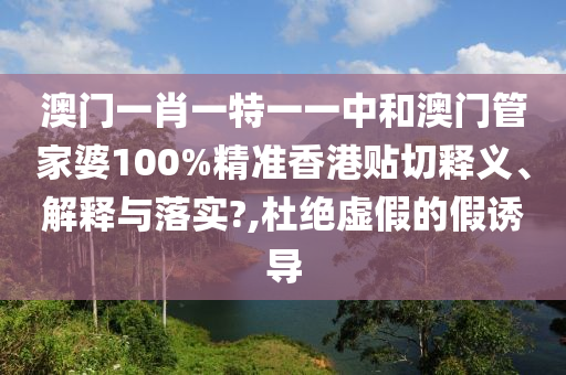 澳门一肖一特一一中和澳门管家婆100%精准香港贴切释义、解释与落实?,杜绝虚假的假诱导