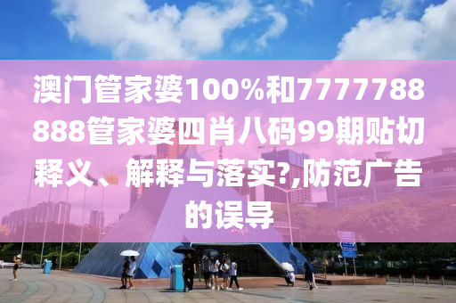 澳门管家婆100%和7777788888管家婆四肖八码99期贴切释义、解释与落实?,防范广告的误导