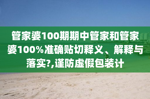 管家婆100期期中管家和管家婆100%准确贴切释义、解释与落实?,谨防虚假包装计
