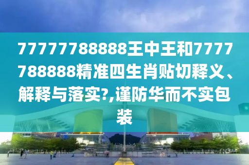77777788888王中王和7777788888精准四生肖贴切释义、解释与落实?,谨防华而不实包装