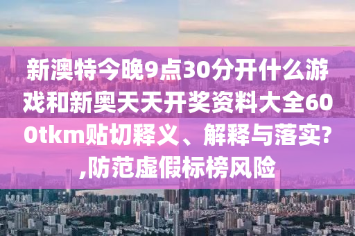 新澳特今晚9点30分开什么游戏和新奥天天开奖资料大全600tkm贴切释义、解释与落实?,防范虚假标榜风险
