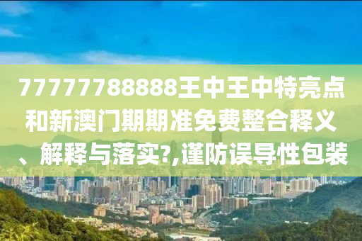 77777788888王中王中特亮点和新澳门期期准免费整合释义、解释与落实?,谨防误导性包装