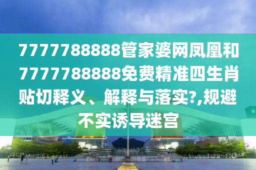 7777788888管家婆网凤凰和7777788888免费精准四生肖贴切释义、解释与落实?,规避不实诱导迷宫