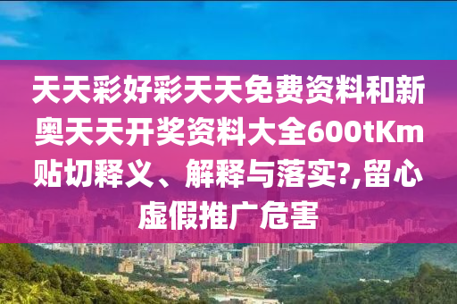天天彩好彩天天免费资料和新奥天天开奖资料大全600tKm贴切释义、解释与落实?,留心虚假推广危害
