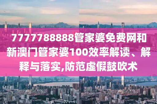 7777788888管家婆免费网和新澳门管家婆100效率解读、解释与落实,防范虚假鼓吹术