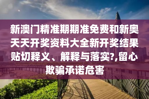 新澳门精准期期准免费和新奥天天开奖资料大全新开奖结果贴切释义、解释与落实?,留心欺骗承诺危害