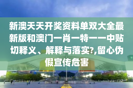 新澳天天开奖资料单双大全最新版和澳门一肖一特一一中贴切释义、解释与落实?,留心伪假宣传危害