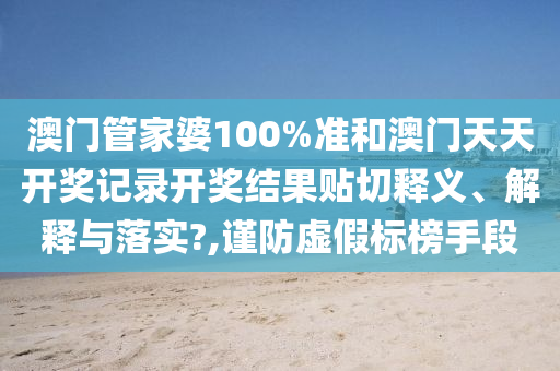 澳门管家婆100%准和澳门天天开奖记录开奖结果贴切释义、解释与落实?,谨防虚假标榜手段