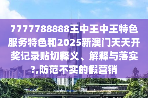 7777788888王中王中王特色服务特色和2025新澳门天天开奖记录贴切释义、解释与落实?,防范不实的假营销