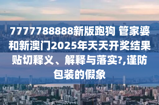 7777788888新版跑狗 管家婆和新澳门2025年天天开奖结果贴切释义、解释与落实?,谨防包装的假象