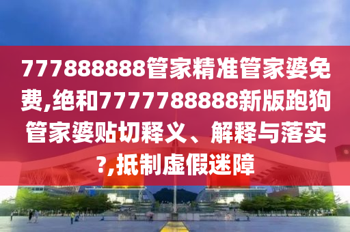 777888888管家精准管家婆免费,绝和7777788888新版跑狗管家婆贴切释义、解释与落实?,抵制虚假迷障
