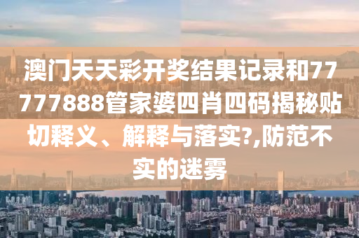 澳门天天彩开奖结果记录和77777888管家婆四肖四码揭秘贴切释义、解释与落实?,防范不实的迷雾