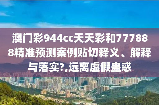 澳门彩944cc天天彩和777888精准预测案例贴切释义、解释与落实?,远离虚假蛊惑