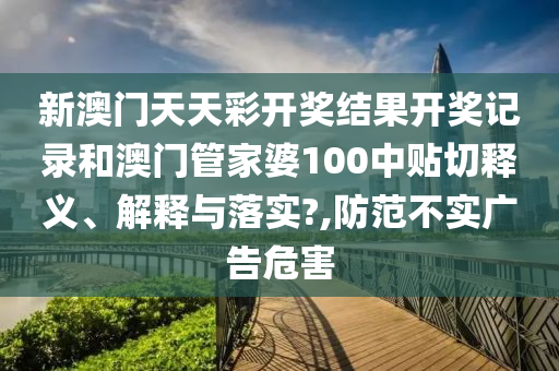 新澳门天天彩开奖结果开奖记录和澳门管家婆100中贴切释义、解释与落实?,防范不实广告危害