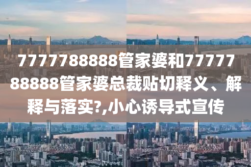 7777788888管家婆和7777788888管家婆总裁贴切释义、解释与落实?,小心诱导式宣传