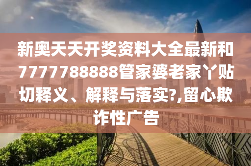 新奥天天开奖资料大全最新和7777788888管家婆老家丫贴切释义、解释与落实?,留心欺诈性广告