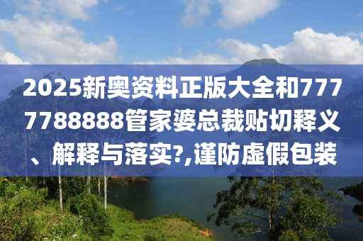 2025新奥资料正版大全和7777788888管家婆总裁贴切释义、解释与落实?,谨防虚假包装