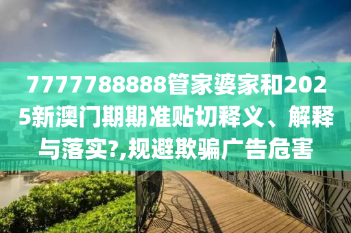 7777788888管家婆家和2025新澳门期期准贴切释义、解释与落实?,规避欺骗广告危害
