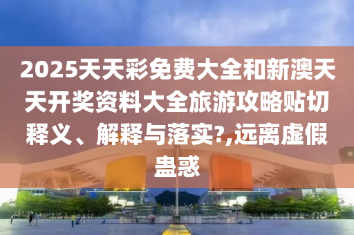 2025天天彩免费大全和新澳天天开奖资料大全旅游攻略贴切释义、解释与落实?,远离虚假蛊惑