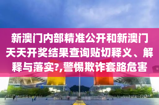 新澳门内部精准公开和新澳门天天开奖结果查询贴切释义、解释与落实?,警惕欺诈套路危害
