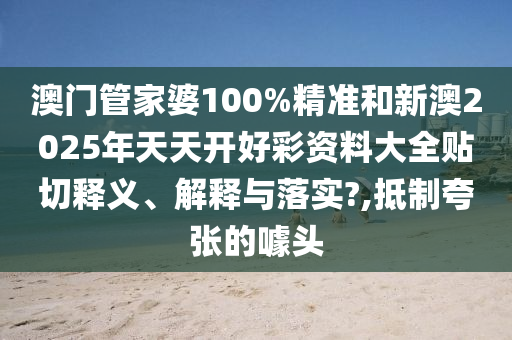 澳门管家婆100%精准和新澳2025年天天开好彩资料大全贴切释义、解释与落实?,抵制夸张的噱头