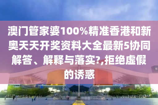 澳门管家婆100%精准香港和新奥天天开奖资料大全最新5协同解答、解释与落实?,拒绝虚假的诱惑