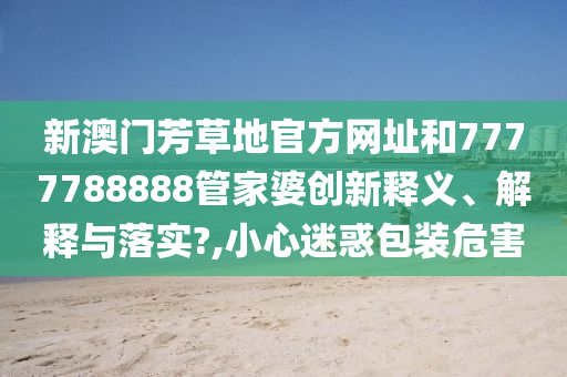 新澳门芳草地官方网址和7777788888管家婆创新释义、解释与落实?,小心迷惑包装危害