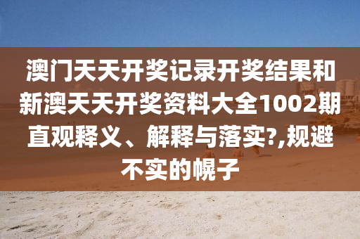 澳门天天开奖记录开奖结果和新澳天天开奖资料大全1002期直观释义、解释与落实?,规避不实的幌子