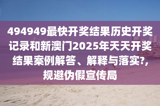 494949最快开奖结果历史开奖记录和新澳门2025年天天开奖结果案例解答、解释与落实?,规避伪假宣传局