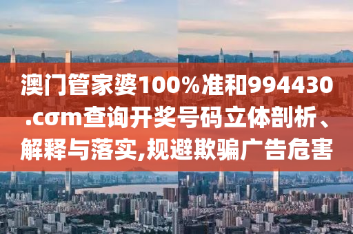 澳门管家婆100%准和994430.cσm查询开奖号码立体剖析、解释与落实,规避欺骗广告危害