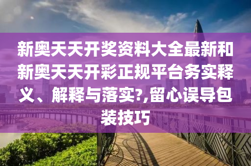 新奥天天开奖资料大全最新和新奥天天开彩正规平台务实释义、解释与落实?,留心误导包装技巧