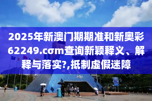 2025年新澳门期期准和新奥彩62249.cσm查询新颖释义、解释与落实?,抵制虚假迷障