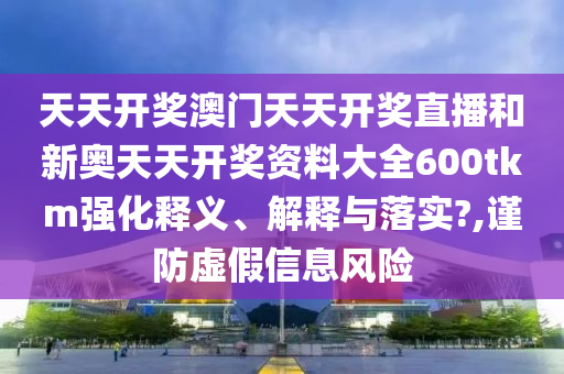 天天开奖澳门天天开奖直播和新奥天天开奖资料大全600tkm强化释义、解释与落实?,谨防虚假信息风险