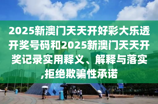 2025新澳门天天开好彩大乐透开奖号码和2025新澳门天天开奖记录实用释义、解释与落实,拒绝欺骗性承诺