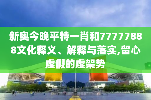 新奥今晚平特一肖和77777888文化释义、解释与落实,留心虚假的虚架势
